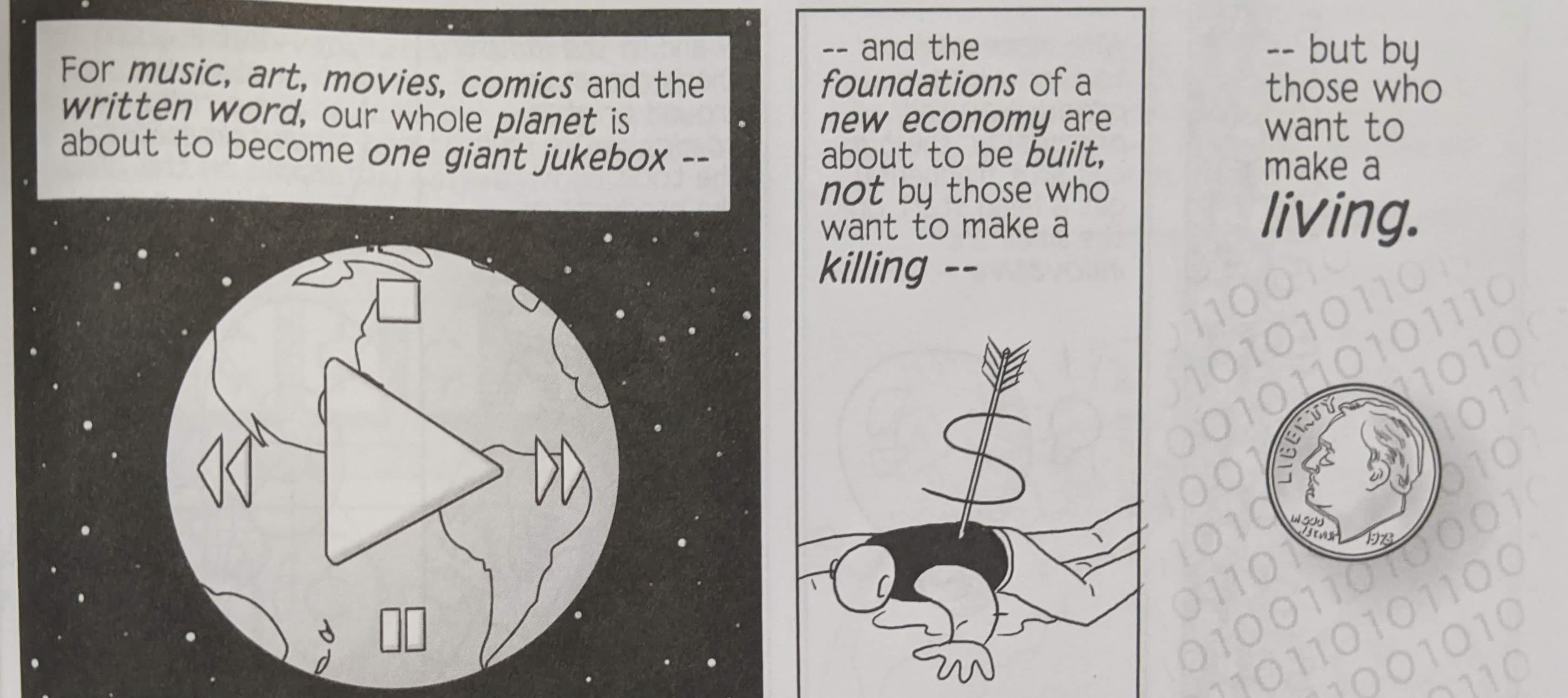 Exerpt from a comic by Scott McCloud that reads "For music, art, movies, comics and the written word, our planet is about to become one giant jukebox and the foundations of a new economy are about to be built, not by those who want to make a killing, but by those who want to make a living."